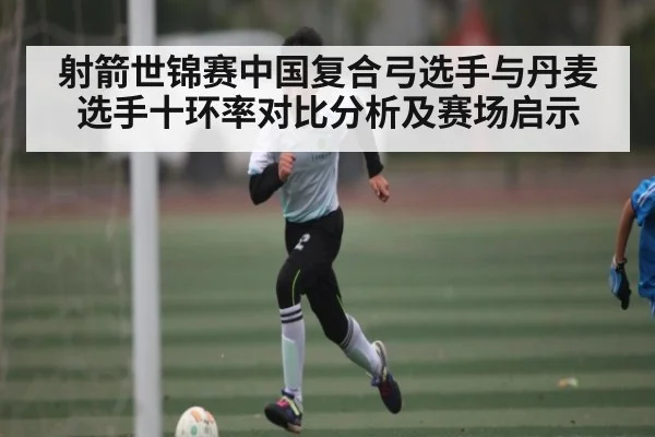 射箭世锦赛中国复合弓选手与丹麦选手十环率对比分析及赛场启示