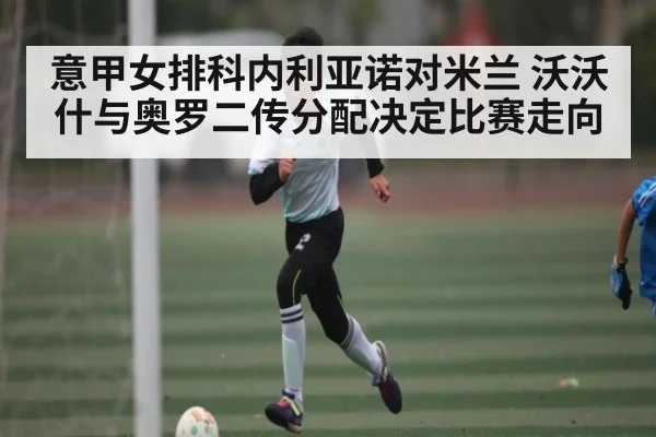 意甲女排科内利亚诺对米兰 沃沃什与奥罗二传分配决定比赛走向